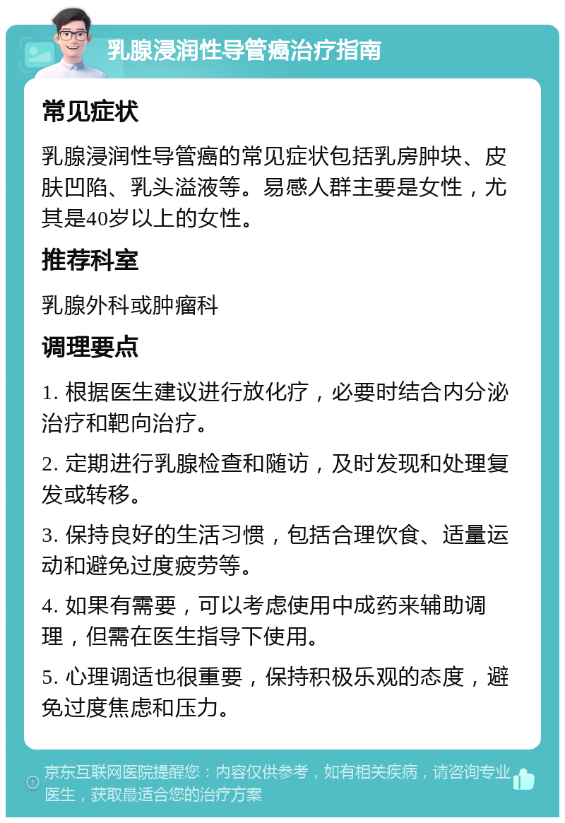 乳腺浸润性导管癌治疗指南 常见症状 乳腺浸润性导管癌的常见症状包括乳房肿块、皮肤凹陷、乳头溢液等。易感人群主要是女性，尤其是40岁以上的女性。 推荐科室 乳腺外科或肿瘤科 调理要点 1. 根据医生建议进行放化疗，必要时结合内分泌治疗和靶向治疗。 2. 定期进行乳腺检查和随访，及时发现和处理复发或转移。 3. 保持良好的生活习惯，包括合理饮食、适量运动和避免过度疲劳等。 4. 如果有需要，可以考虑使用中成药来辅助调理，但需在医生指导下使用。 5. 心理调适也很重要，保持积极乐观的态度，避免过度焦虑和压力。