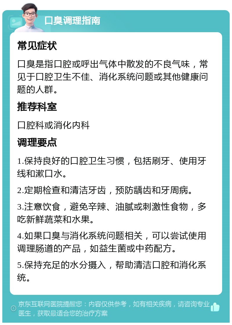 口臭调理指南 常见症状 口臭是指口腔或呼出气体中散发的不良气味，常见于口腔卫生不佳、消化系统问题或其他健康问题的人群。 推荐科室 口腔科或消化内科 调理要点 1.保持良好的口腔卫生习惯，包括刷牙、使用牙线和漱口水。 2.定期检查和清洁牙齿，预防龋齿和牙周病。 3.注意饮食，避免辛辣、油腻或刺激性食物，多吃新鲜蔬菜和水果。 4.如果口臭与消化系统问题相关，可以尝试使用调理肠道的产品，如益生菌或中药配方。 5.保持充足的水分摄入，帮助清洁口腔和消化系统。