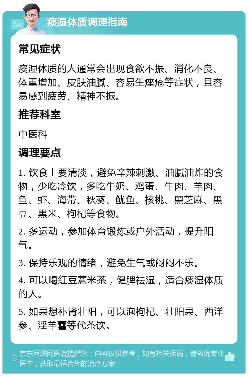 痰湿体质调理指南 常见症状 痰湿体质的人通常会出现食欲不振、消化不良、体重增加、皮肤油腻、容易生痤疮等症状，且容易感到疲劳、精神不振。 推荐科室 中医科 调理要点 1. 饮食上要清淡，避免辛辣刺激、油腻油炸的食物，少吃冷饮，多吃牛奶、鸡蛋、牛肉、羊肉、鱼、虾、海带、秋葵、鱿鱼、核桃、黑芝麻、黑豆、黑米、枸杞等食物。 2. 多运动，参加体育锻炼或户外活动，提升阳气。 3. 保持乐观的情绪，避免生气或闷闷不乐。 4. 可以喝红豆薏米茶，健脾祛湿，适合痰湿体质的人。 5. 如果想补肾壮阳，可以泡枸杞、壮阳果、西洋参、淫羊藿等代茶饮。