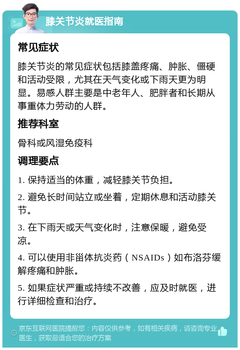 膝关节炎就医指南 常见症状 膝关节炎的常见症状包括膝盖疼痛、肿胀、僵硬和活动受限，尤其在天气变化或下雨天更为明显。易感人群主要是中老年人、肥胖者和长期从事重体力劳动的人群。 推荐科室 骨科或风湿免疫科 调理要点 1. 保持适当的体重，减轻膝关节负担。 2. 避免长时间站立或坐着，定期休息和活动膝关节。 3. 在下雨天或天气变化时，注意保暖，避免受凉。 4. 可以使用非甾体抗炎药（NSAIDs）如布洛芬缓解疼痛和肿胀。 5. 如果症状严重或持续不改善，应及时就医，进行详细检查和治疗。