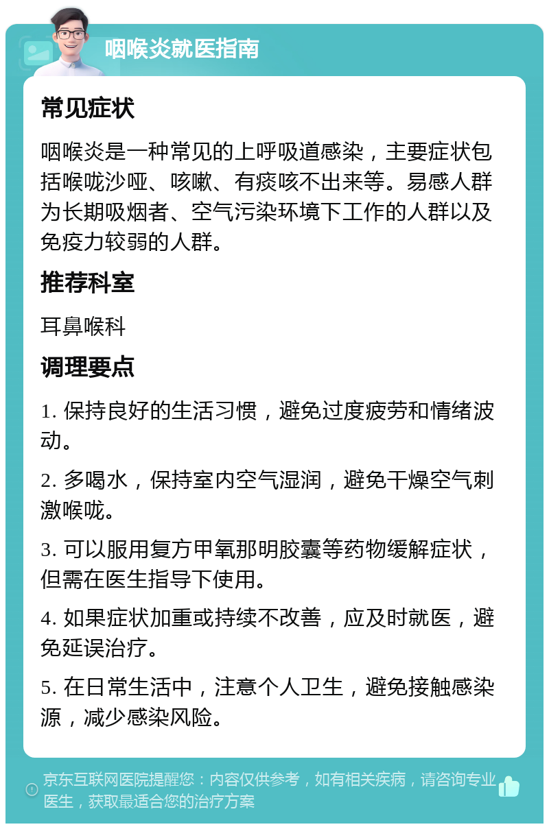 咽喉炎就医指南 常见症状 咽喉炎是一种常见的上呼吸道感染，主要症状包括喉咙沙哑、咳嗽、有痰咳不出来等。易感人群为长期吸烟者、空气污染环境下工作的人群以及免疫力较弱的人群。 推荐科室 耳鼻喉科 调理要点 1. 保持良好的生活习惯，避免过度疲劳和情绪波动。 2. 多喝水，保持室内空气湿润，避免干燥空气刺激喉咙。 3. 可以服用复方甲氧那明胶囊等药物缓解症状，但需在医生指导下使用。 4. 如果症状加重或持续不改善，应及时就医，避免延误治疗。 5. 在日常生活中，注意个人卫生，避免接触感染源，减少感染风险。