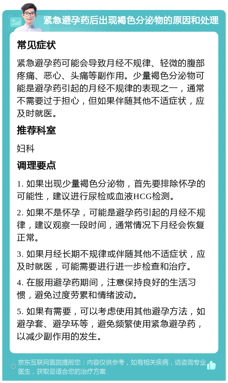 紧急避孕药后出现褐色分泌物的原因和处理 常见症状 紧急避孕药可能会导致月经不规律、轻微的腹部疼痛、恶心、头痛等副作用。少量褐色分泌物可能是避孕药引起的月经不规律的表现之一，通常不需要过于担心，但如果伴随其他不适症状，应及时就医。 推荐科室 妇科 调理要点 1. 如果出现少量褐色分泌物，首先要排除怀孕的可能性，建议进行尿检或血液HCG检测。 2. 如果不是怀孕，可能是避孕药引起的月经不规律，建议观察一段时间，通常情况下月经会恢复正常。 3. 如果月经长期不规律或伴随其他不适症状，应及时就医，可能需要进行进一步检查和治疗。 4. 在服用避孕药期间，注意保持良好的生活习惯，避免过度劳累和情绪波动。 5. 如果有需要，可以考虑使用其他避孕方法，如避孕套、避孕环等，避免频繁使用紧急避孕药，以减少副作用的发生。