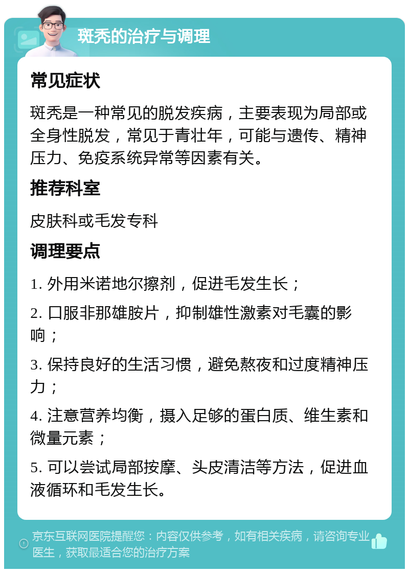 斑秃的治疗与调理 常见症状 斑秃是一种常见的脱发疾病，主要表现为局部或全身性脱发，常见于青壮年，可能与遗传、精神压力、免疫系统异常等因素有关。 推荐科室 皮肤科或毛发专科 调理要点 1. 外用米诺地尔擦剂，促进毛发生长； 2. 口服非那雄胺片，抑制雄性激素对毛囊的影响； 3. 保持良好的生活习惯，避免熬夜和过度精神压力； 4. 注意营养均衡，摄入足够的蛋白质、维生素和微量元素； 5. 可以尝试局部按摩、头皮清洁等方法，促进血液循环和毛发生长。