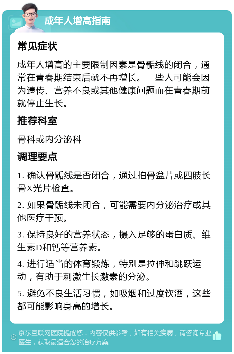 成年人增高指南 常见症状 成年人增高的主要限制因素是骨骺线的闭合，通常在青春期结束后就不再增长。一些人可能会因为遗传、营养不良或其他健康问题而在青春期前就停止生长。 推荐科室 骨科或内分泌科 调理要点 1. 确认骨骺线是否闭合，通过拍骨盆片或四肢长骨X光片检查。 2. 如果骨骺线未闭合，可能需要内分泌治疗或其他医疗干预。 3. 保持良好的营养状态，摄入足够的蛋白质、维生素D和钙等营养素。 4. 进行适当的体育锻炼，特别是拉伸和跳跃运动，有助于刺激生长激素的分泌。 5. 避免不良生活习惯，如吸烟和过度饮酒，这些都可能影响身高的增长。