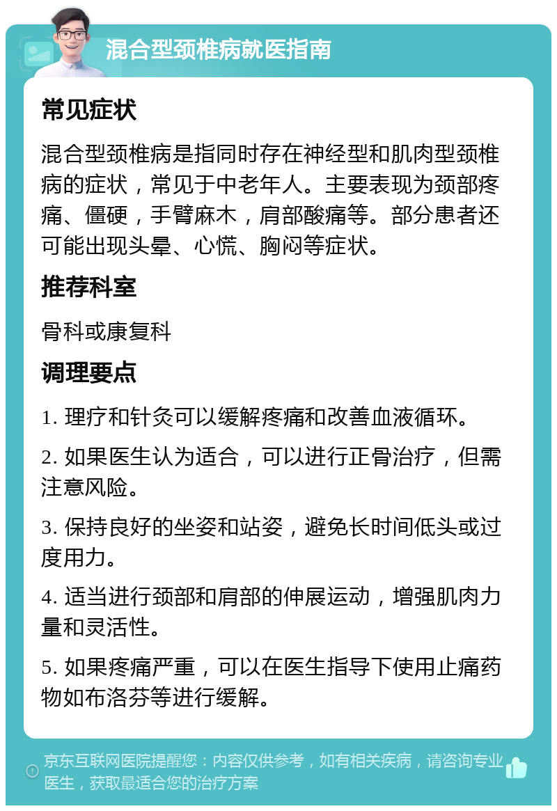 混合型颈椎病就医指南 常见症状 混合型颈椎病是指同时存在神经型和肌肉型颈椎病的症状，常见于中老年人。主要表现为颈部疼痛、僵硬，手臂麻木，肩部酸痛等。部分患者还可能出现头晕、心慌、胸闷等症状。 推荐科室 骨科或康复科 调理要点 1. 理疗和针灸可以缓解疼痛和改善血液循环。 2. 如果医生认为适合，可以进行正骨治疗，但需注意风险。 3. 保持良好的坐姿和站姿，避免长时间低头或过度用力。 4. 适当进行颈部和肩部的伸展运动，增强肌肉力量和灵活性。 5. 如果疼痛严重，可以在医生指导下使用止痛药物如布洛芬等进行缓解。