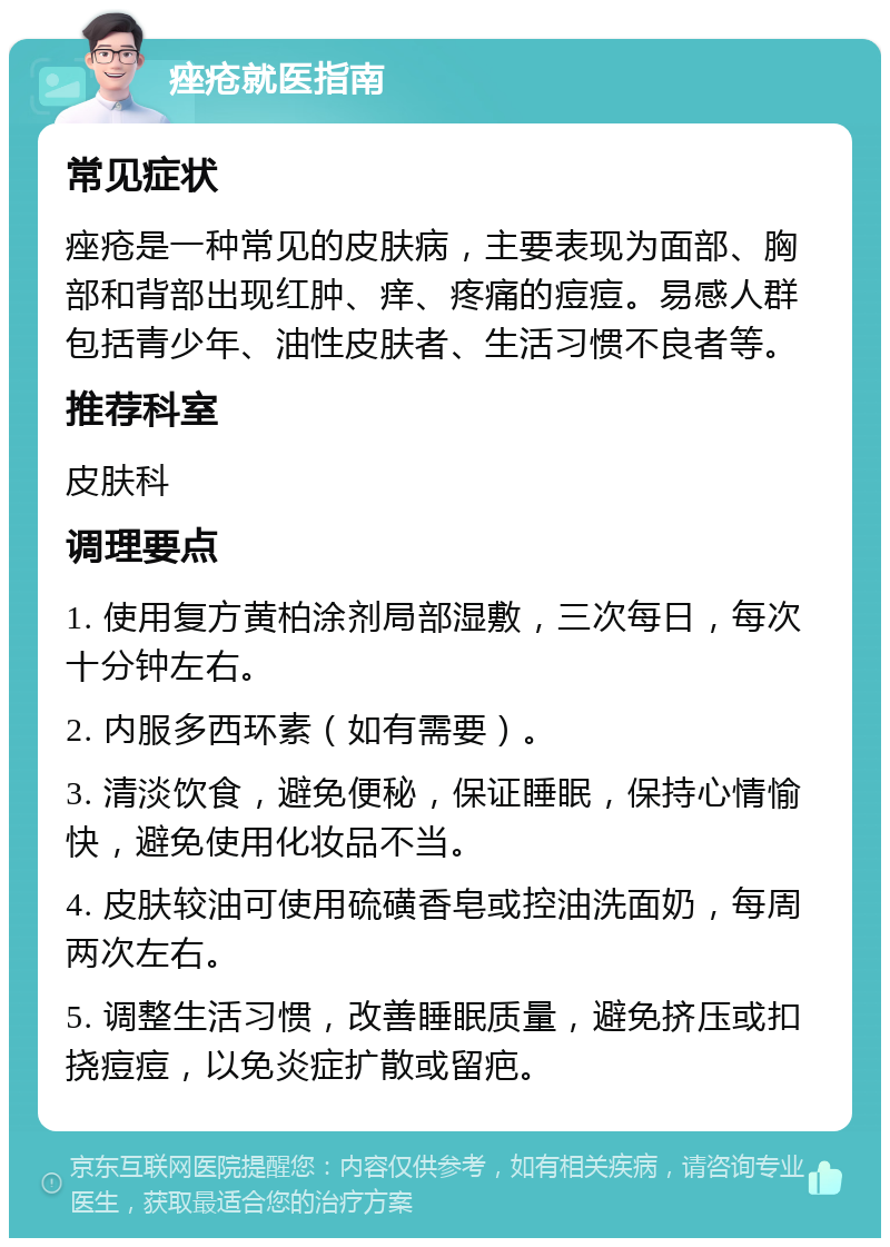 痤疮就医指南 常见症状 痤疮是一种常见的皮肤病，主要表现为面部、胸部和背部出现红肿、痒、疼痛的痘痘。易感人群包括青少年、油性皮肤者、生活习惯不良者等。 推荐科室 皮肤科 调理要点 1. 使用复方黄柏涂剂局部湿敷，三次每日，每次十分钟左右。 2. 内服多西环素（如有需要）。 3. 清淡饮食，避免便秘，保证睡眠，保持心情愉快，避免使用化妆品不当。 4. 皮肤较油可使用硫磺香皂或控油洗面奶，每周两次左右。 5. 调整生活习惯，改善睡眠质量，避免挤压或扣挠痘痘，以免炎症扩散或留疤。