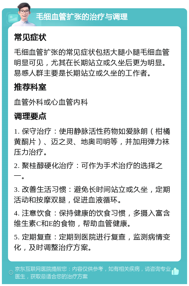 毛细血管扩张的治疗与调理 常见症状 毛细血管扩张的常见症状包括大腿小腿毛细血管明显可见，尤其在长期站立或久坐后更为明显。易感人群主要是长期站立或久坐的工作者。 推荐科室 血管外科或心血管内科 调理要点 1. 保守治疗：使用静脉活性药物如爱脉朗（柑橘黄酮片）、迈之灵、地奥司明等，并加用弹力袜压力治疗。 2. 聚桂醇硬化治疗：可作为手术治疗的选择之一。 3. 改善生活习惯：避免长时间站立或久坐，定期活动和按摩双腿，促进血液循环。 4. 注意饮食：保持健康的饮食习惯，多摄入富含维生素C和E的食物，帮助血管健康。 5. 定期复查：定期到医院进行复查，监测病情变化，及时调整治疗方案。