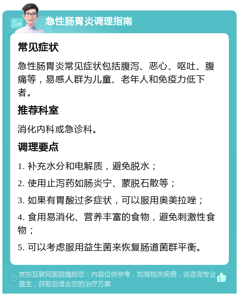 急性肠胃炎调理指南 常见症状 急性肠胃炎常见症状包括腹泻、恶心、呕吐、腹痛等，易感人群为儿童、老年人和免疫力低下者。 推荐科室 消化内科或急诊科。 调理要点 1. 补充水分和电解质，避免脱水； 2. 使用止泻药如肠炎宁、蒙脱石散等； 3. 如果有胃酸过多症状，可以服用奥美拉唑； 4. 食用易消化、营养丰富的食物，避免刺激性食物； 5. 可以考虑服用益生菌来恢复肠道菌群平衡。