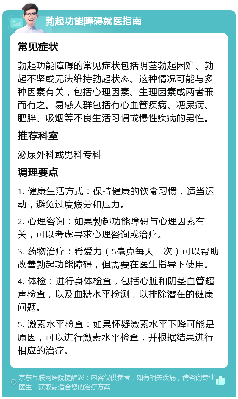 勃起功能障碍就医指南 常见症状 勃起功能障碍的常见症状包括阴茎勃起困难、勃起不坚或无法维持勃起状态。这种情况可能与多种因素有关，包括心理因素、生理因素或两者兼而有之。易感人群包括有心血管疾病、糖尿病、肥胖、吸烟等不良生活习惯或慢性疾病的男性。 推荐科室 泌尿外科或男科专科 调理要点 1. 健康生活方式：保持健康的饮食习惯，适当运动，避免过度疲劳和压力。 2. 心理咨询：如果勃起功能障碍与心理因素有关，可以考虑寻求心理咨询或治疗。 3. 药物治疗：希爱力（5毫克每天一次）可以帮助改善勃起功能障碍，但需要在医生指导下使用。 4. 体检：进行身体检查，包括心脏和阴茎血管超声检查，以及血糖水平检测，以排除潜在的健康问题。 5. 激素水平检查：如果怀疑激素水平下降可能是原因，可以进行激素水平检查，并根据结果进行相应的治疗。