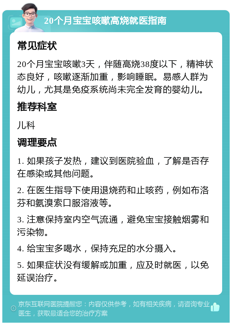 20个月宝宝咳嗽高烧就医指南 常见症状 20个月宝宝咳嗽3天，伴随高烧38度以下，精神状态良好，咳嗽逐渐加重，影响睡眠。易感人群为幼儿，尤其是免疫系统尚未完全发育的婴幼儿。 推荐科室 儿科 调理要点 1. 如果孩子发热，建议到医院验血，了解是否存在感染或其他问题。 2. 在医生指导下使用退烧药和止咳药，例如布洛芬和氨溴索口服溶液等。 3. 注意保持室内空气流通，避免宝宝接触烟雾和污染物。 4. 给宝宝多喝水，保持充足的水分摄入。 5. 如果症状没有缓解或加重，应及时就医，以免延误治疗。