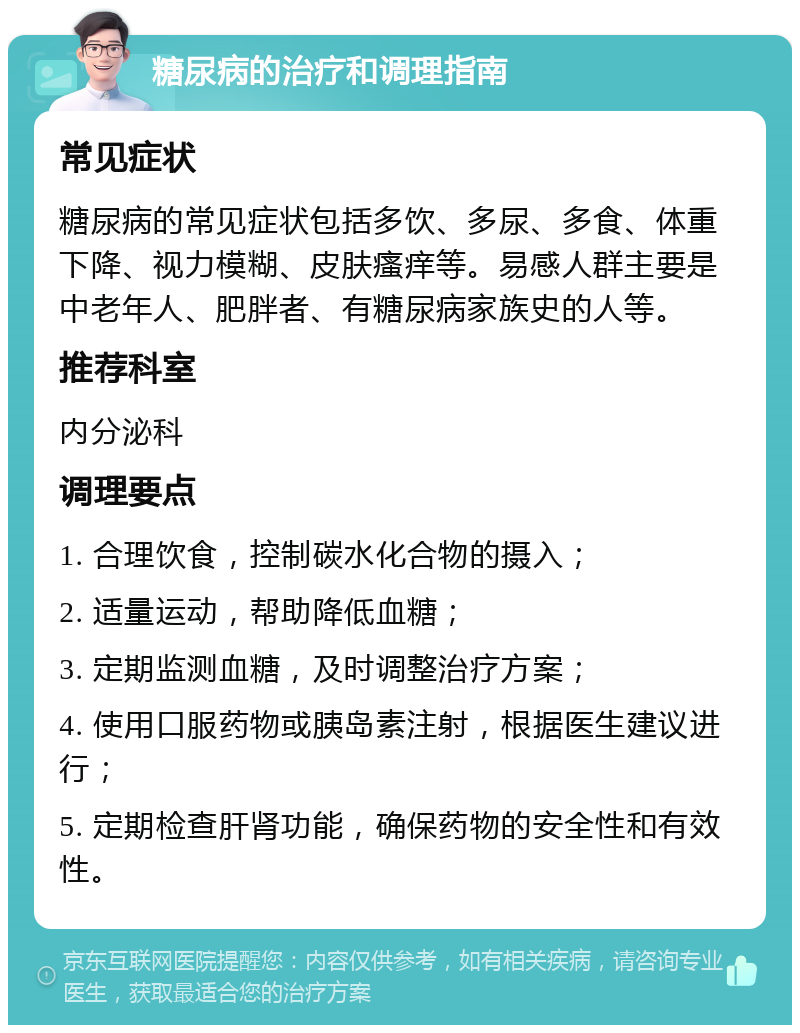 糖尿病的治疗和调理指南 常见症状 糖尿病的常见症状包括多饮、多尿、多食、体重下降、视力模糊、皮肤瘙痒等。易感人群主要是中老年人、肥胖者、有糖尿病家族史的人等。 推荐科室 内分泌科 调理要点 1. 合理饮食，控制碳水化合物的摄入； 2. 适量运动，帮助降低血糖； 3. 定期监测血糖，及时调整治疗方案； 4. 使用口服药物或胰岛素注射，根据医生建议进行； 5. 定期检查肝肾功能，确保药物的安全性和有效性。