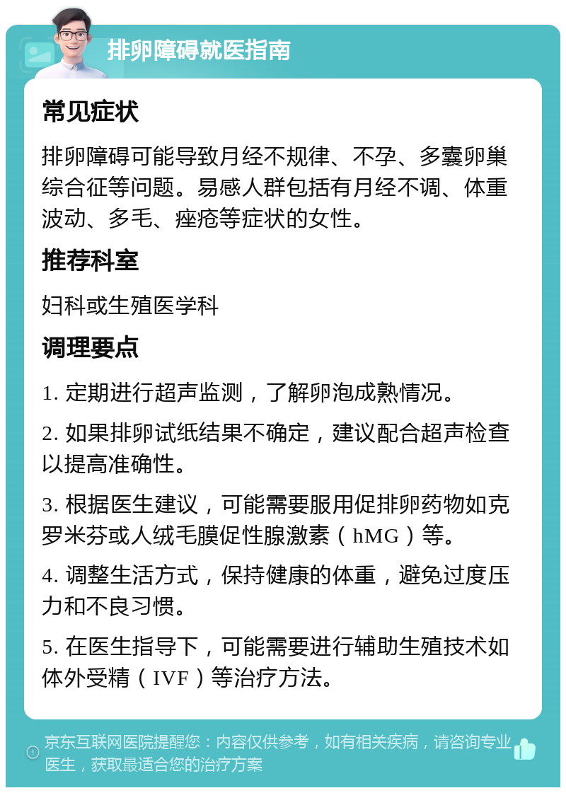 排卵障碍就医指南 常见症状 排卵障碍可能导致月经不规律、不孕、多囊卵巢综合征等问题。易感人群包括有月经不调、体重波动、多毛、痤疮等症状的女性。 推荐科室 妇科或生殖医学科 调理要点 1. 定期进行超声监测，了解卵泡成熟情况。 2. 如果排卵试纸结果不确定，建议配合超声检查以提高准确性。 3. 根据医生建议，可能需要服用促排卵药物如克罗米芬或人绒毛膜促性腺激素（hMG）等。 4. 调整生活方式，保持健康的体重，避免过度压力和不良习惯。 5. 在医生指导下，可能需要进行辅助生殖技术如体外受精（IVF）等治疗方法。