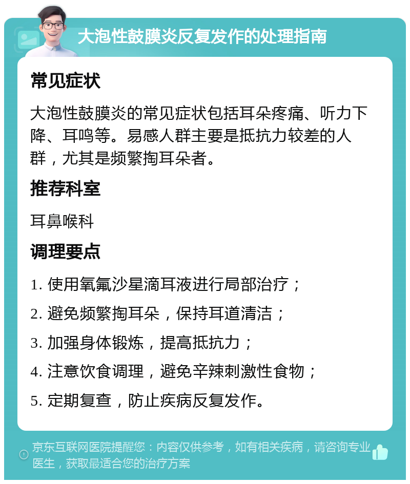 大泡性鼓膜炎反复发作的处理指南 常见症状 大泡性鼓膜炎的常见症状包括耳朵疼痛、听力下降、耳鸣等。易感人群主要是抵抗力较差的人群，尤其是频繁掏耳朵者。 推荐科室 耳鼻喉科 调理要点 1. 使用氧氟沙星滴耳液进行局部治疗； 2. 避免频繁掏耳朵，保持耳道清洁； 3. 加强身体锻炼，提高抵抗力； 4. 注意饮食调理，避免辛辣刺激性食物； 5. 定期复查，防止疾病反复发作。