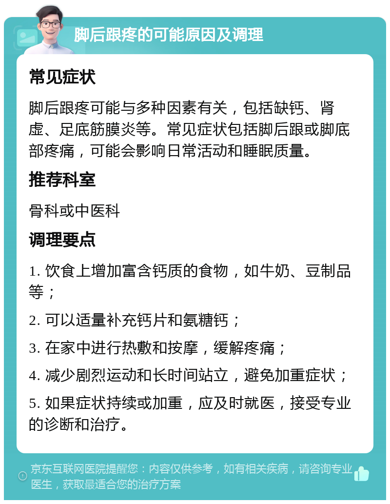 脚后跟疼的可能原因及调理 常见症状 脚后跟疼可能与多种因素有关，包括缺钙、肾虚、足底筋膜炎等。常见症状包括脚后跟或脚底部疼痛，可能会影响日常活动和睡眠质量。 推荐科室 骨科或中医科 调理要点 1. 饮食上增加富含钙质的食物，如牛奶、豆制品等； 2. 可以适量补充钙片和氨糖钙； 3. 在家中进行热敷和按摩，缓解疼痛； 4. 减少剧烈运动和长时间站立，避免加重症状； 5. 如果症状持续或加重，应及时就医，接受专业的诊断和治疗。