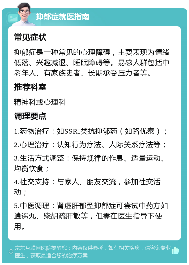 抑郁症就医指南 常见症状 抑郁症是一种常见的心理障碍，主要表现为情绪低落、兴趣减退、睡眠障碍等。易感人群包括中老年人、有家族史者、长期承受压力者等。 推荐科室 精神科或心理科 调理要点 1.药物治疗：如SSRI类抗抑郁药（如路优泰）； 2.心理治疗：认知行为疗法、人际关系疗法等； 3.生活方式调整：保持规律的作息、适量运动、均衡饮食； 4.社交支持：与家人、朋友交流，参加社交活动； 5.中医调理：肾虚肝郁型抑郁症可尝试中药方如逍遥丸、柴胡疏肝散等，但需在医生指导下使用。