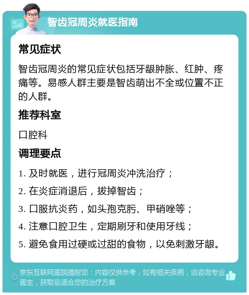 智齿冠周炎就医指南 常见症状 智齿冠周炎的常见症状包括牙龈肿胀、红肿、疼痛等。易感人群主要是智齿萌出不全或位置不正的人群。 推荐科室 口腔科 调理要点 1. 及时就医，进行冠周炎冲洗治疗； 2. 在炎症消退后，拔掉智齿； 3. 口服抗炎药，如头孢克肟、甲硝唑等； 4. 注意口腔卫生，定期刷牙和使用牙线； 5. 避免食用过硬或过甜的食物，以免刺激牙龈。