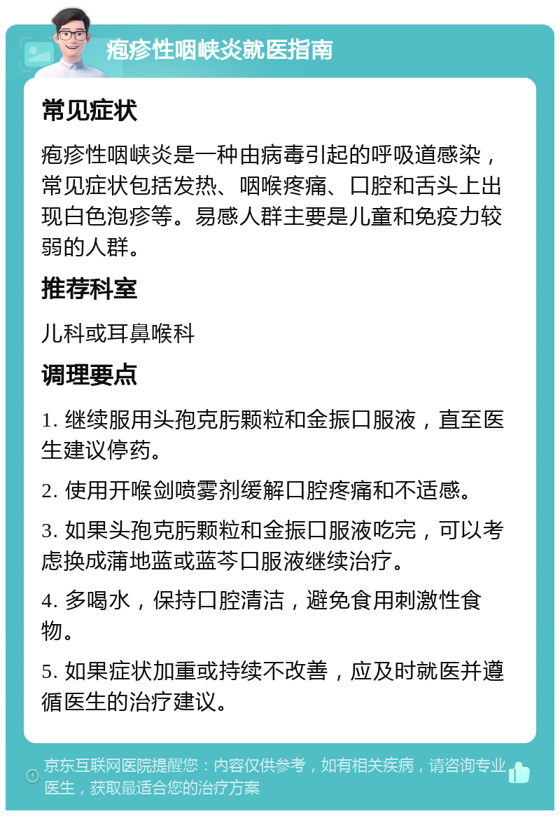 疱疹性咽峡炎就医指南 常见症状 疱疹性咽峡炎是一种由病毒引起的呼吸道感染，常见症状包括发热、咽喉疼痛、口腔和舌头上出现白色泡疹等。易感人群主要是儿童和免疫力较弱的人群。 推荐科室 儿科或耳鼻喉科 调理要点 1. 继续服用头孢克肟颗粒和金振口服液，直至医生建议停药。 2. 使用开喉剑喷雾剂缓解口腔疼痛和不适感。 3. 如果头孢克肟颗粒和金振口服液吃完，可以考虑换成蒲地蓝或蓝芩口服液继续治疗。 4. 多喝水，保持口腔清洁，避免食用刺激性食物。 5. 如果症状加重或持续不改善，应及时就医并遵循医生的治疗建议。