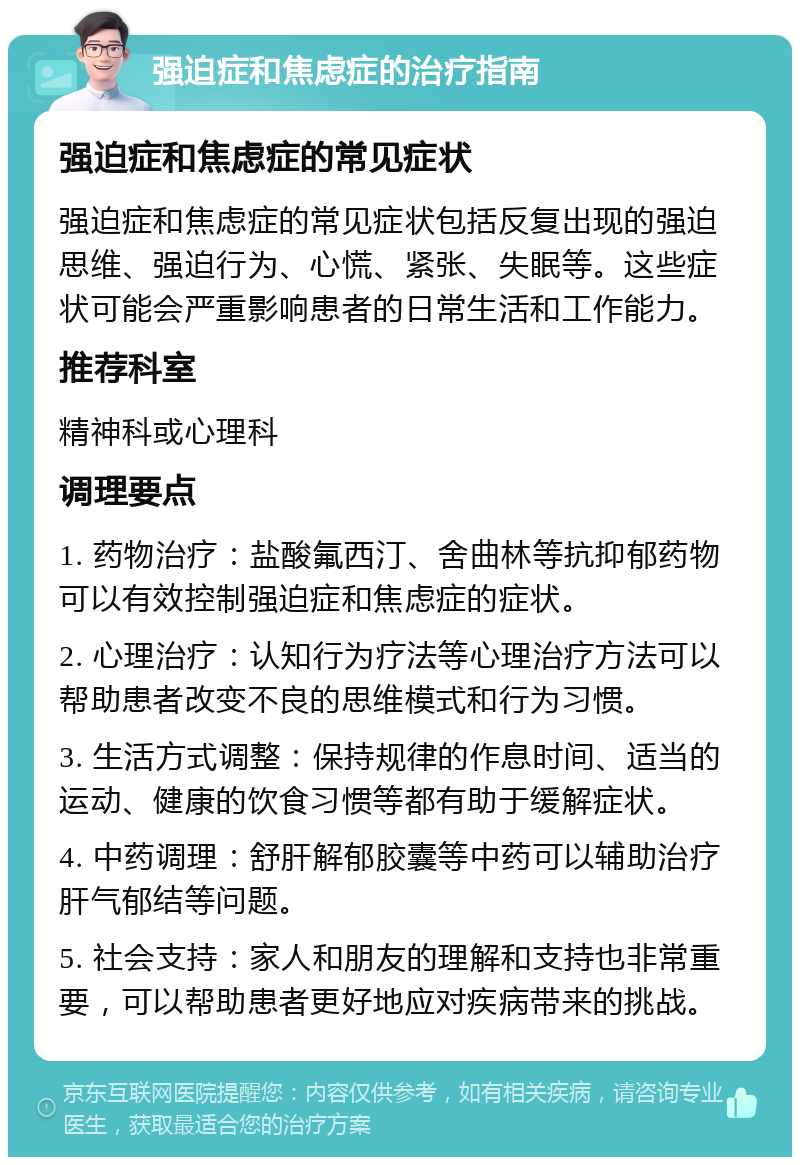 强迫症和焦虑症的治疗指南 强迫症和焦虑症的常见症状 强迫症和焦虑症的常见症状包括反复出现的强迫思维、强迫行为、心慌、紧张、失眠等。这些症状可能会严重影响患者的日常生活和工作能力。 推荐科室 精神科或心理科 调理要点 1. 药物治疗：盐酸氟西汀、舍曲林等抗抑郁药物可以有效控制强迫症和焦虑症的症状。 2. 心理治疗：认知行为疗法等心理治疗方法可以帮助患者改变不良的思维模式和行为习惯。 3. 生活方式调整：保持规律的作息时间、适当的运动、健康的饮食习惯等都有助于缓解症状。 4. 中药调理：舒肝解郁胶囊等中药可以辅助治疗肝气郁结等问题。 5. 社会支持：家人和朋友的理解和支持也非常重要，可以帮助患者更好地应对疾病带来的挑战。