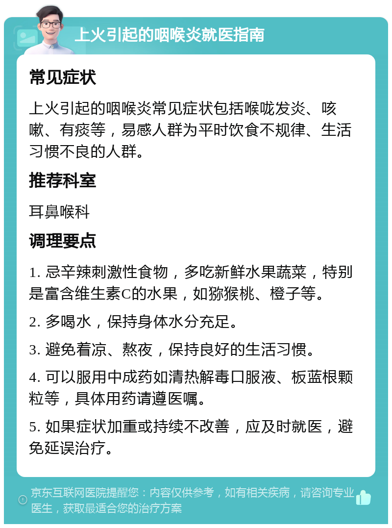 上火引起的咽喉炎就医指南 常见症状 上火引起的咽喉炎常见症状包括喉咙发炎、咳嗽、有痰等，易感人群为平时饮食不规律、生活习惯不良的人群。 推荐科室 耳鼻喉科 调理要点 1. 忌辛辣刺激性食物，多吃新鲜水果蔬菜，特别是富含维生素C的水果，如猕猴桃、橙子等。 2. 多喝水，保持身体水分充足。 3. 避免着凉、熬夜，保持良好的生活习惯。 4. 可以服用中成药如清热解毒口服液、板蓝根颗粒等，具体用药请遵医嘱。 5. 如果症状加重或持续不改善，应及时就医，避免延误治疗。