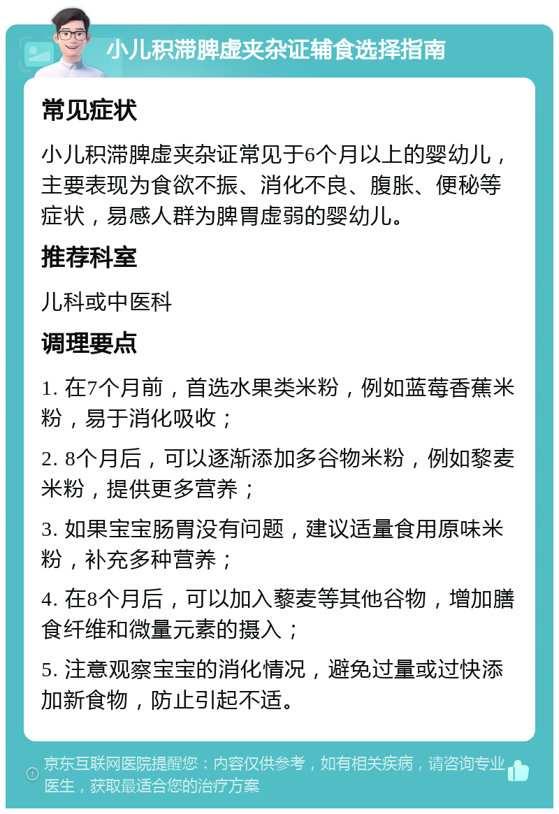 小儿积滞脾虚夹杂证辅食选择指南 常见症状 小儿积滞脾虚夹杂证常见于6个月以上的婴幼儿，主要表现为食欲不振、消化不良、腹胀、便秘等症状，易感人群为脾胃虚弱的婴幼儿。 推荐科室 儿科或中医科 调理要点 1. 在7个月前，首选水果类米粉，例如蓝莓香蕉米粉，易于消化吸收； 2. 8个月后，可以逐渐添加多谷物米粉，例如黎麦米粉，提供更多营养； 3. 如果宝宝肠胃没有问题，建议适量食用原味米粉，补充多种营养； 4. 在8个月后，可以加入藜麦等其他谷物，增加膳食纤维和微量元素的摄入； 5. 注意观察宝宝的消化情况，避免过量或过快添加新食物，防止引起不适。