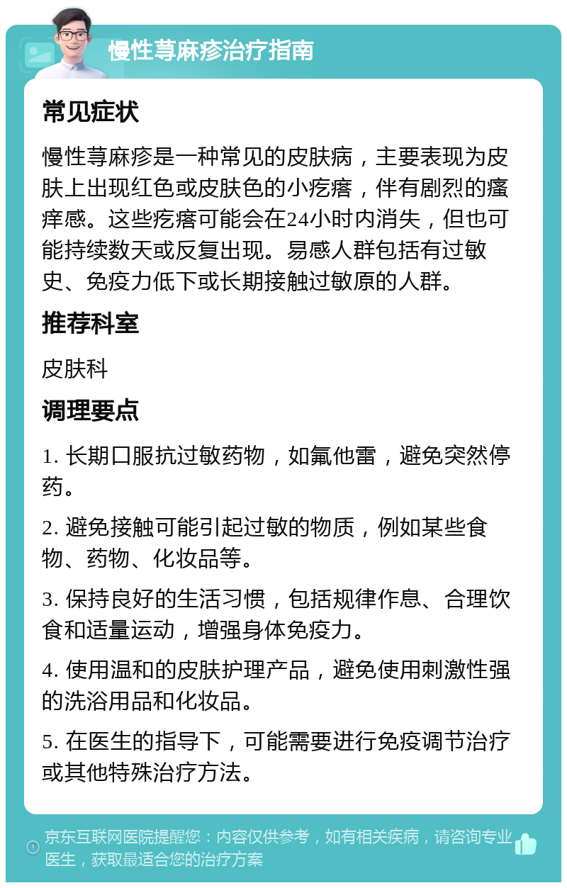 慢性荨麻疹治疗指南 常见症状 慢性荨麻疹是一种常见的皮肤病，主要表现为皮肤上出现红色或皮肤色的小疙瘩，伴有剧烈的瘙痒感。这些疙瘩可能会在24小时内消失，但也可能持续数天或反复出现。易感人群包括有过敏史、免疫力低下或长期接触过敏原的人群。 推荐科室 皮肤科 调理要点 1. 长期口服抗过敏药物，如氟他雷，避免突然停药。 2. 避免接触可能引起过敏的物质，例如某些食物、药物、化妆品等。 3. 保持良好的生活习惯，包括规律作息、合理饮食和适量运动，增强身体免疫力。 4. 使用温和的皮肤护理产品，避免使用刺激性强的洗浴用品和化妆品。 5. 在医生的指导下，可能需要进行免疫调节治疗或其他特殊治疗方法。