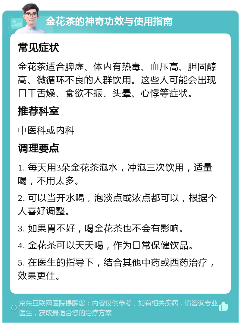 金花茶的神奇功效与使用指南 常见症状 金花茶适合脾虚、体内有热毒、血压高、胆固醇高、微循环不良的人群饮用。这些人可能会出现口干舌燥、食欲不振、头晕、心悸等症状。 推荐科室 中医科或内科 调理要点 1. 每天用3朵金花茶泡水，冲泡三次饮用，适量喝，不用太多。 2. 可以当开水喝，泡淡点或浓点都可以，根据个人喜好调整。 3. 如果胃不好，喝金花茶也不会有影响。 4. 金花茶可以天天喝，作为日常保健饮品。 5. 在医生的指导下，结合其他中药或西药治疗，效果更佳。