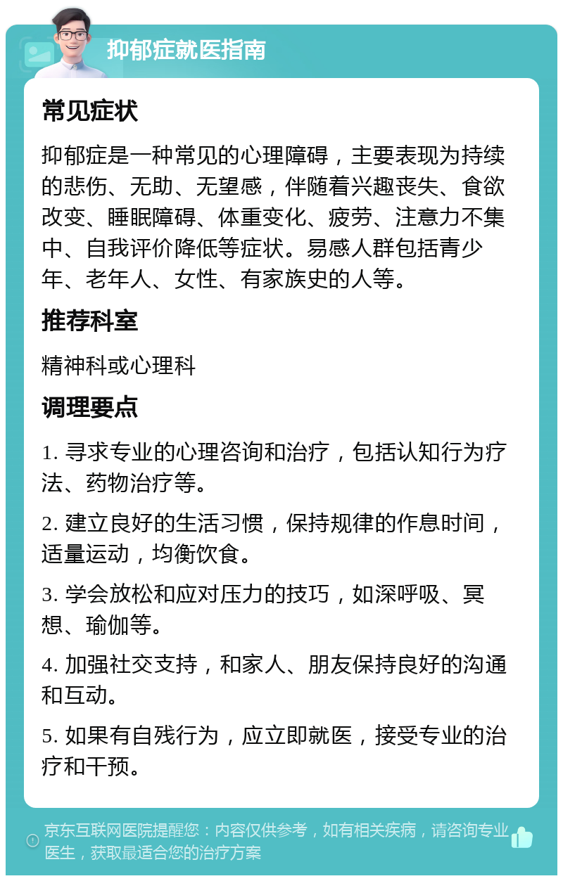 抑郁症就医指南 常见症状 抑郁症是一种常见的心理障碍，主要表现为持续的悲伤、无助、无望感，伴随着兴趣丧失、食欲改变、睡眠障碍、体重变化、疲劳、注意力不集中、自我评价降低等症状。易感人群包括青少年、老年人、女性、有家族史的人等。 推荐科室 精神科或心理科 调理要点 1. 寻求专业的心理咨询和治疗，包括认知行为疗法、药物治疗等。 2. 建立良好的生活习惯，保持规律的作息时间，适量运动，均衡饮食。 3. 学会放松和应对压力的技巧，如深呼吸、冥想、瑜伽等。 4. 加强社交支持，和家人、朋友保持良好的沟通和互动。 5. 如果有自残行为，应立即就医，接受专业的治疗和干预。