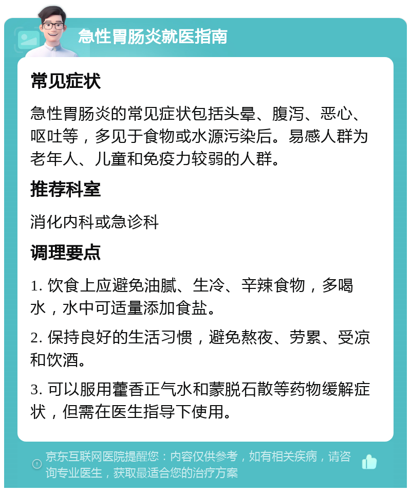 急性胃肠炎就医指南 常见症状 急性胃肠炎的常见症状包括头晕、腹泻、恶心、呕吐等，多见于食物或水源污染后。易感人群为老年人、儿童和免疫力较弱的人群。 推荐科室 消化内科或急诊科 调理要点 1. 饮食上应避免油腻、生冷、辛辣食物，多喝水，水中可适量添加食盐。 2. 保持良好的生活习惯，避免熬夜、劳累、受凉和饮酒。 3. 可以服用藿香正气水和蒙脱石散等药物缓解症状，但需在医生指导下使用。