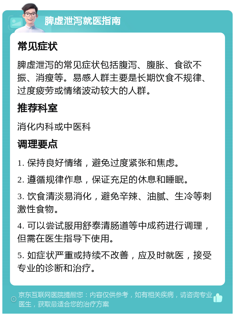 脾虚泄泻就医指南 常见症状 脾虚泄泻的常见症状包括腹泻、腹胀、食欲不振、消瘦等。易感人群主要是长期饮食不规律、过度疲劳或情绪波动较大的人群。 推荐科室 消化内科或中医科 调理要点 1. 保持良好情绪，避免过度紧张和焦虑。 2. 遵循规律作息，保证充足的休息和睡眠。 3. 饮食清淡易消化，避免辛辣、油腻、生冷等刺激性食物。 4. 可以尝试服用舒泰清肠道等中成药进行调理，但需在医生指导下使用。 5. 如症状严重或持续不改善，应及时就医，接受专业的诊断和治疗。