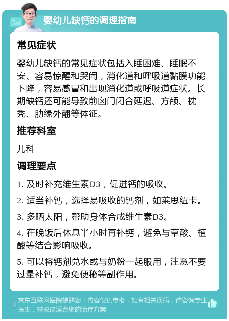 婴幼儿缺钙的调理指南 常见症状 婴幼儿缺钙的常见症状包括入睡困难、睡眠不安、容易惊醒和哭闹，消化道和呼吸道黏膜功能下降，容易感冒和出现消化道或呼吸道症状。长期缺钙还可能导致前囟门闭合延迟、方颅、枕秃、肋缘外翻等体征。 推荐科室 儿科 调理要点 1. 及时补充维生素D3，促进钙的吸收。 2. 适当补钙，选择易吸收的钙剂，如莱思纽卡。 3. 多晒太阳，帮助身体合成维生素D3。 4. 在晚饭后休息半小时再补钙，避免与草酸、植酸等结合影响吸收。 5. 可以将钙剂兑水或与奶粉一起服用，注意不要过量补钙，避免便秘等副作用。