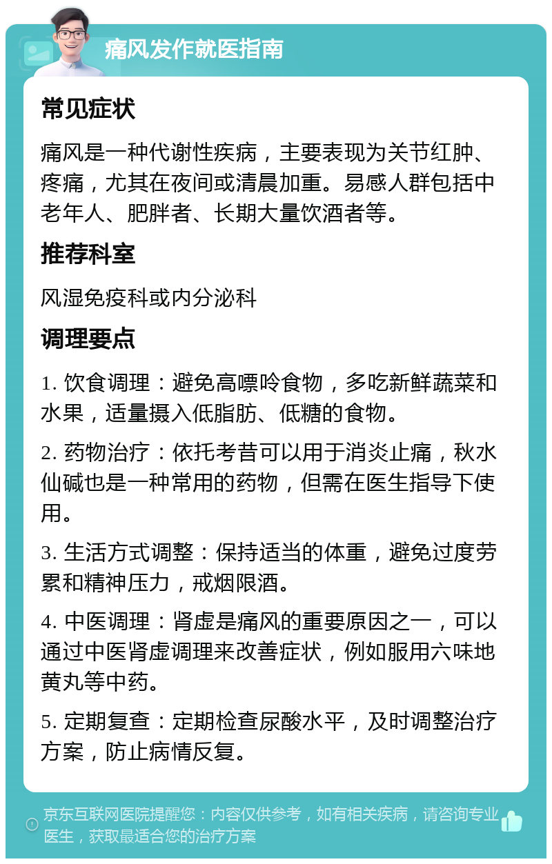 痛风发作就医指南 常见症状 痛风是一种代谢性疾病，主要表现为关节红肿、疼痛，尤其在夜间或清晨加重。易感人群包括中老年人、肥胖者、长期大量饮酒者等。 推荐科室 风湿免疫科或内分泌科 调理要点 1. 饮食调理：避免高嘌呤食物，多吃新鲜蔬菜和水果，适量摄入低脂肪、低糖的食物。 2. 药物治疗：依托考昔可以用于消炎止痛，秋水仙碱也是一种常用的药物，但需在医生指导下使用。 3. 生活方式调整：保持适当的体重，避免过度劳累和精神压力，戒烟限酒。 4. 中医调理：肾虚是痛风的重要原因之一，可以通过中医肾虚调理来改善症状，例如服用六味地黄丸等中药。 5. 定期复查：定期检查尿酸水平，及时调整治疗方案，防止病情反复。