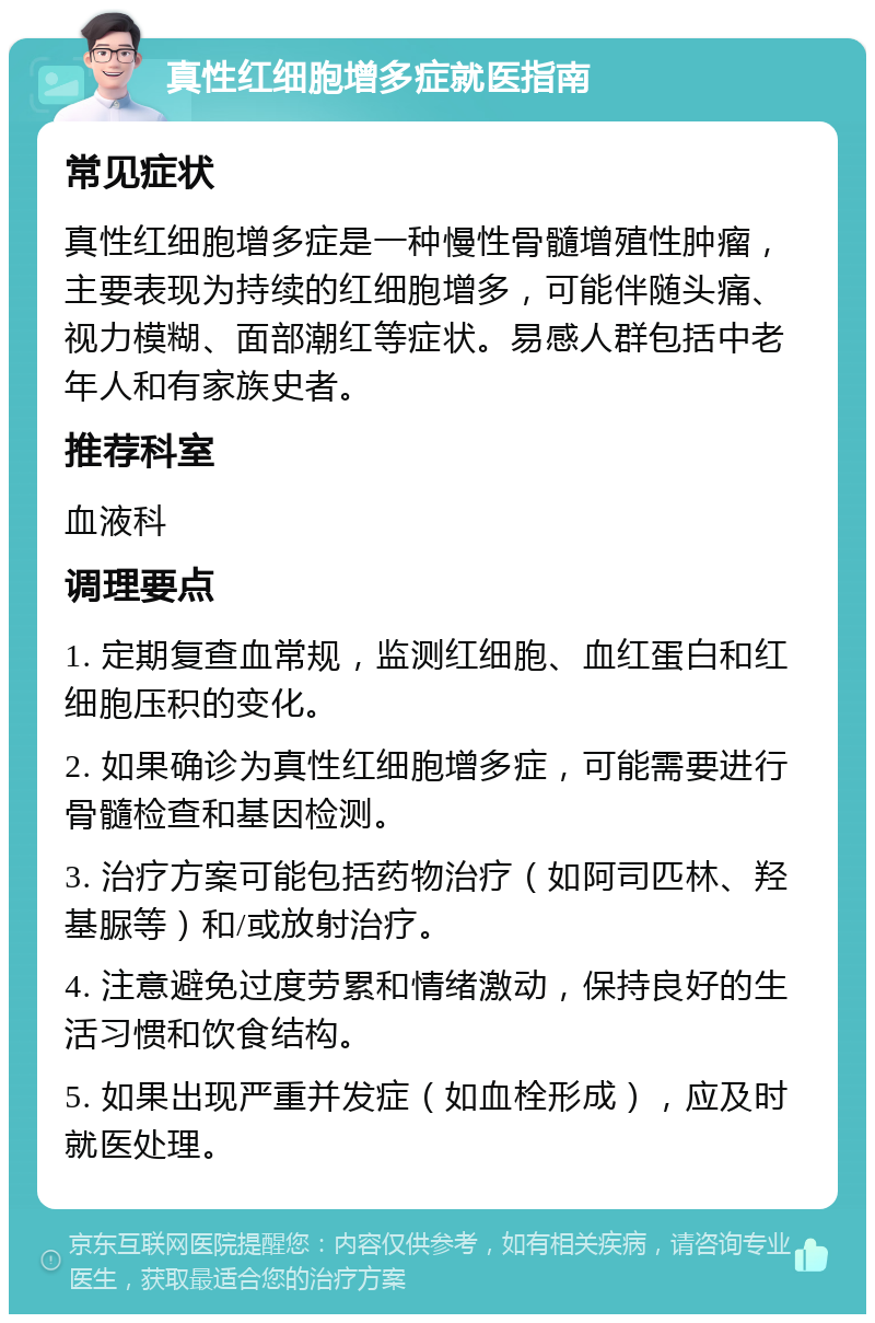 真性红细胞增多症就医指南 常见症状 真性红细胞增多症是一种慢性骨髓增殖性肿瘤，主要表现为持续的红细胞增多，可能伴随头痛、视力模糊、面部潮红等症状。易感人群包括中老年人和有家族史者。 推荐科室 血液科 调理要点 1. 定期复查血常规，监测红细胞、血红蛋白和红细胞压积的变化。 2. 如果确诊为真性红细胞增多症，可能需要进行骨髓检查和基因检测。 3. 治疗方案可能包括药物治疗（如阿司匹林、羟基脲等）和/或放射治疗。 4. 注意避免过度劳累和情绪激动，保持良好的生活习惯和饮食结构。 5. 如果出现严重并发症（如血栓形成），应及时就医处理。