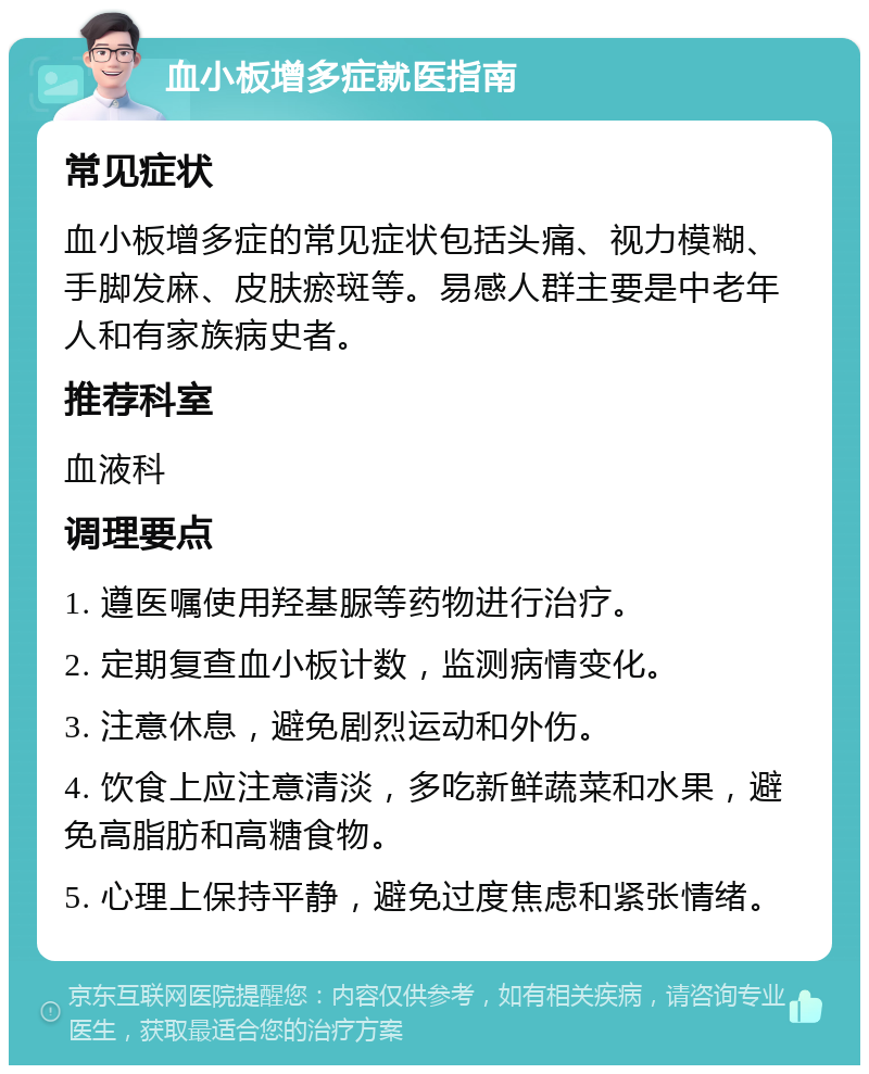 血小板增多症就医指南 常见症状 血小板增多症的常见症状包括头痛、视力模糊、手脚发麻、皮肤瘀斑等。易感人群主要是中老年人和有家族病史者。 推荐科室 血液科 调理要点 1. 遵医嘱使用羟基脲等药物进行治疗。 2. 定期复查血小板计数，监测病情变化。 3. 注意休息，避免剧烈运动和外伤。 4. 饮食上应注意清淡，多吃新鲜蔬菜和水果，避免高脂肪和高糖食物。 5. 心理上保持平静，避免过度焦虑和紧张情绪。