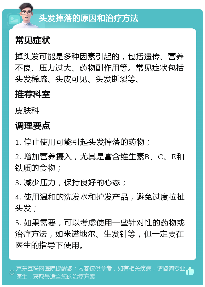 头发掉落的原因和治疗方法 常见症状 掉头发可能是多种因素引起的，包括遗传、营养不良、压力过大、药物副作用等。常见症状包括头发稀疏、头皮可见、头发断裂等。 推荐科室 皮肤科 调理要点 1. 停止使用可能引起头发掉落的药物； 2. 增加营养摄入，尤其是富含维生素B、C、E和铁质的食物； 3. 减少压力，保持良好的心态； 4. 使用温和的洗发水和护发产品，避免过度拉扯头发； 5. 如果需要，可以考虑使用一些针对性的药物或治疗方法，如米诺地尔、生发针等，但一定要在医生的指导下使用。