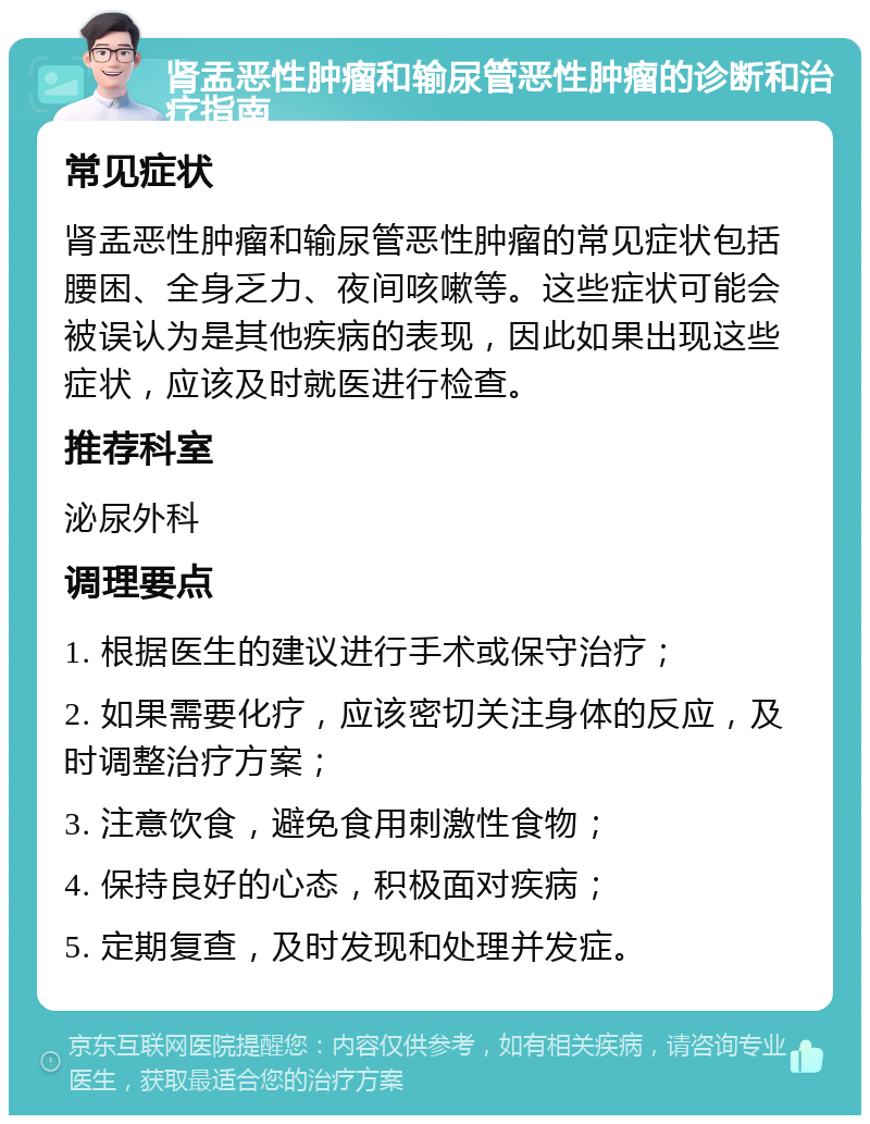 肾盂恶性肿瘤和输尿管恶性肿瘤的诊断和治疗指南 常见症状 肾盂恶性肿瘤和输尿管恶性肿瘤的常见症状包括腰困、全身乏力、夜间咳嗽等。这些症状可能会被误认为是其他疾病的表现，因此如果出现这些症状，应该及时就医进行检查。 推荐科室 泌尿外科 调理要点 1. 根据医生的建议进行手术或保守治疗； 2. 如果需要化疗，应该密切关注身体的反应，及时调整治疗方案； 3. 注意饮食，避免食用刺激性食物； 4. 保持良好的心态，积极面对疾病； 5. 定期复查，及时发现和处理并发症。