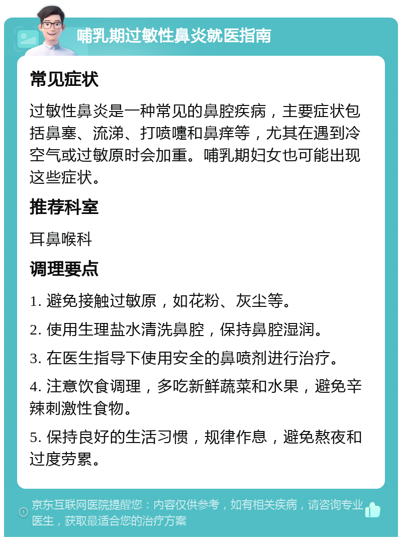 哺乳期过敏性鼻炎就医指南 常见症状 过敏性鼻炎是一种常见的鼻腔疾病，主要症状包括鼻塞、流涕、打喷嚏和鼻痒等，尤其在遇到冷空气或过敏原时会加重。哺乳期妇女也可能出现这些症状。 推荐科室 耳鼻喉科 调理要点 1. 避免接触过敏原，如花粉、灰尘等。 2. 使用生理盐水清洗鼻腔，保持鼻腔湿润。 3. 在医生指导下使用安全的鼻喷剂进行治疗。 4. 注意饮食调理，多吃新鲜蔬菜和水果，避免辛辣刺激性食物。 5. 保持良好的生活习惯，规律作息，避免熬夜和过度劳累。