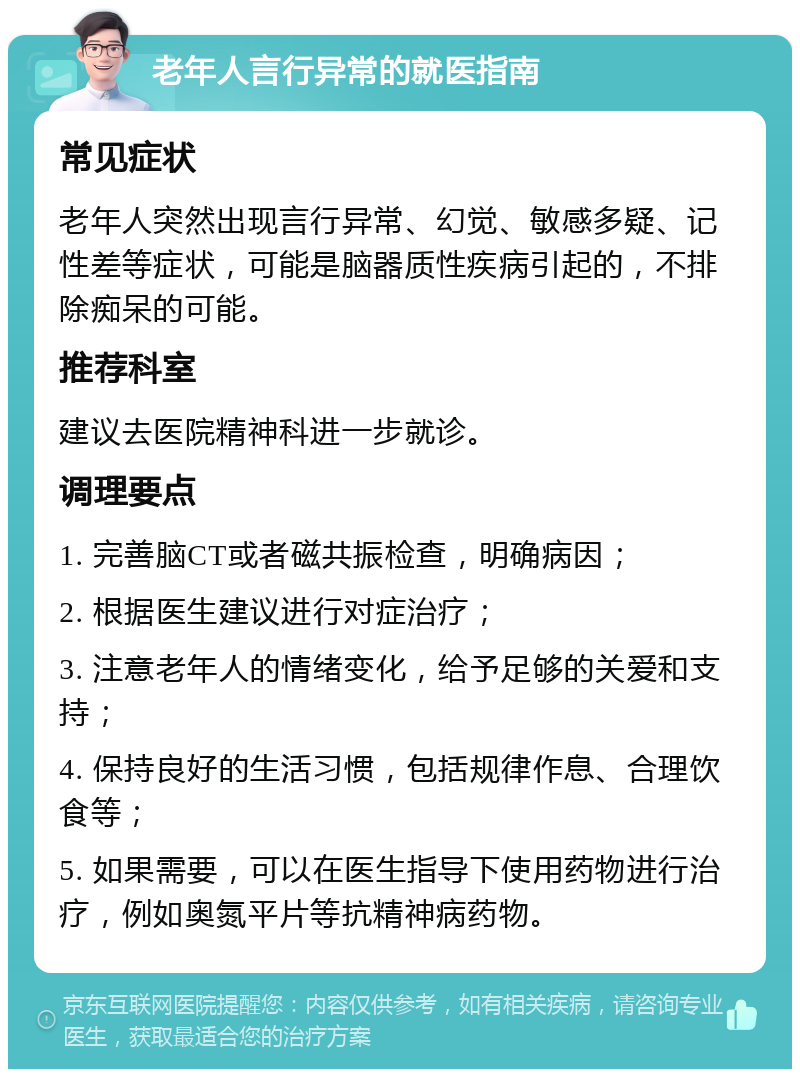 老年人言行异常的就医指南 常见症状 老年人突然出现言行异常、幻觉、敏感多疑、记性差等症状，可能是脑器质性疾病引起的，不排除痴呆的可能。 推荐科室 建议去医院精神科进一步就诊。 调理要点 1. 完善脑CT或者磁共振检查，明确病因； 2. 根据医生建议进行对症治疗； 3. 注意老年人的情绪变化，给予足够的关爱和支持； 4. 保持良好的生活习惯，包括规律作息、合理饮食等； 5. 如果需要，可以在医生指导下使用药物进行治疗，例如奥氮平片等抗精神病药物。