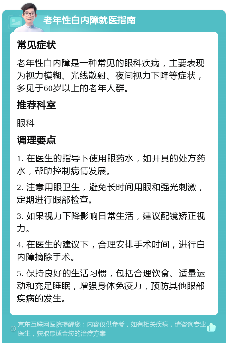 老年性白内障就医指南 常见症状 老年性白内障是一种常见的眼科疾病，主要表现为视力模糊、光线散射、夜间视力下降等症状，多见于60岁以上的老年人群。 推荐科室 眼科 调理要点 1. 在医生的指导下使用眼药水，如开具的处方药水，帮助控制病情发展。 2. 注意用眼卫生，避免长时间用眼和强光刺激，定期进行眼部检查。 3. 如果视力下降影响日常生活，建议配镜矫正视力。 4. 在医生的建议下，合理安排手术时间，进行白内障摘除手术。 5. 保持良好的生活习惯，包括合理饮食、适量运动和充足睡眠，增强身体免疫力，预防其他眼部疾病的发生。