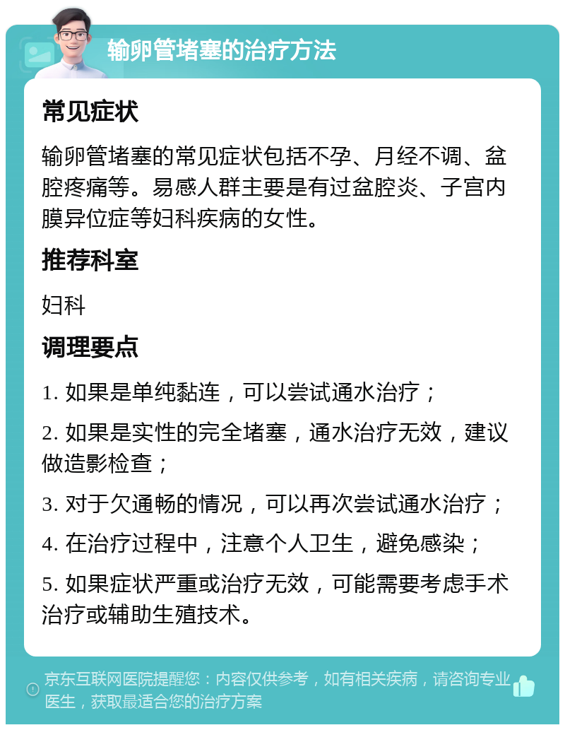 输卵管堵塞的治疗方法 常见症状 输卵管堵塞的常见症状包括不孕、月经不调、盆腔疼痛等。易感人群主要是有过盆腔炎、子宫内膜异位症等妇科疾病的女性。 推荐科室 妇科 调理要点 1. 如果是单纯黏连，可以尝试通水治疗； 2. 如果是实性的完全堵塞，通水治疗无效，建议做造影检查； 3. 对于欠通畅的情况，可以再次尝试通水治疗； 4. 在治疗过程中，注意个人卫生，避免感染； 5. 如果症状严重或治疗无效，可能需要考虑手术治疗或辅助生殖技术。