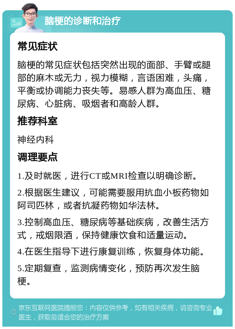 脑梗的诊断和治疗 常见症状 脑梗的常见症状包括突然出现的面部、手臂或腿部的麻木或无力，视力模糊，言语困难，头痛，平衡或协调能力丧失等。易感人群为高血压、糖尿病、心脏病、吸烟者和高龄人群。 推荐科室 神经内科 调理要点 1.及时就医，进行CT或MRI检查以明确诊断。 2.根据医生建议，可能需要服用抗血小板药物如阿司匹林，或者抗凝药物如华法林。 3.控制高血压、糖尿病等基础疾病，改善生活方式，戒烟限酒，保持健康饮食和适量运动。 4.在医生指导下进行康复训练，恢复身体功能。 5.定期复查，监测病情变化，预防再次发生脑梗。