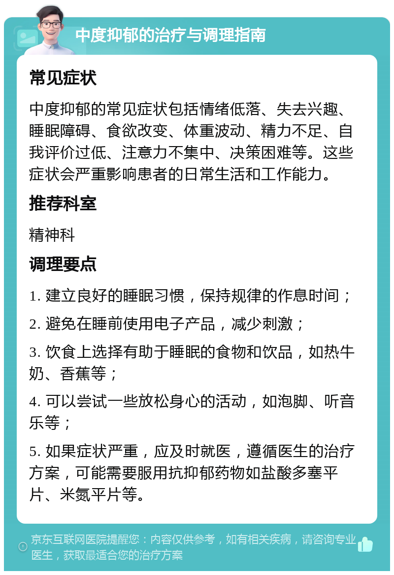 中度抑郁的治疗与调理指南 常见症状 中度抑郁的常见症状包括情绪低落、失去兴趣、睡眠障碍、食欲改变、体重波动、精力不足、自我评价过低、注意力不集中、决策困难等。这些症状会严重影响患者的日常生活和工作能力。 推荐科室 精神科 调理要点 1. 建立良好的睡眠习惯，保持规律的作息时间； 2. 避免在睡前使用电子产品，减少刺激； 3. 饮食上选择有助于睡眠的食物和饮品，如热牛奶、香蕉等； 4. 可以尝试一些放松身心的活动，如泡脚、听音乐等； 5. 如果症状严重，应及时就医，遵循医生的治疗方案，可能需要服用抗抑郁药物如盐酸多塞平片、米氮平片等。