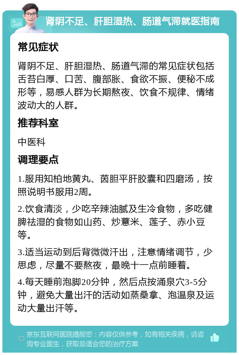 肾阴不足、肝胆湿热、肠道气滞就医指南 常见症状 肾阴不足、肝胆湿热、肠道气滞的常见症状包括舌苔白厚、口苦、腹部胀、食欲不振、便秘不成形等，易感人群为长期熬夜、饮食不规律、情绪波动大的人群。 推荐科室 中医科 调理要点 1.服用知柏地黄丸、茵胆平肝胶囊和四磨汤，按照说明书服用2周。 2.饮食清淡，少吃辛辣油腻及生冷食物，多吃健脾祛湿的食物如山药、炒薏米、莲子、赤小豆等。 3.适当运动到后背微微汗出，注意情绪调节，少思虑，尽量不要熬夜，最晚十一点前睡着。 4.每天睡前泡脚20分钟，然后点按涌泉穴3-5分钟，避免大量出汗的活动如蒸桑拿、泡温泉及运动大量出汗等。