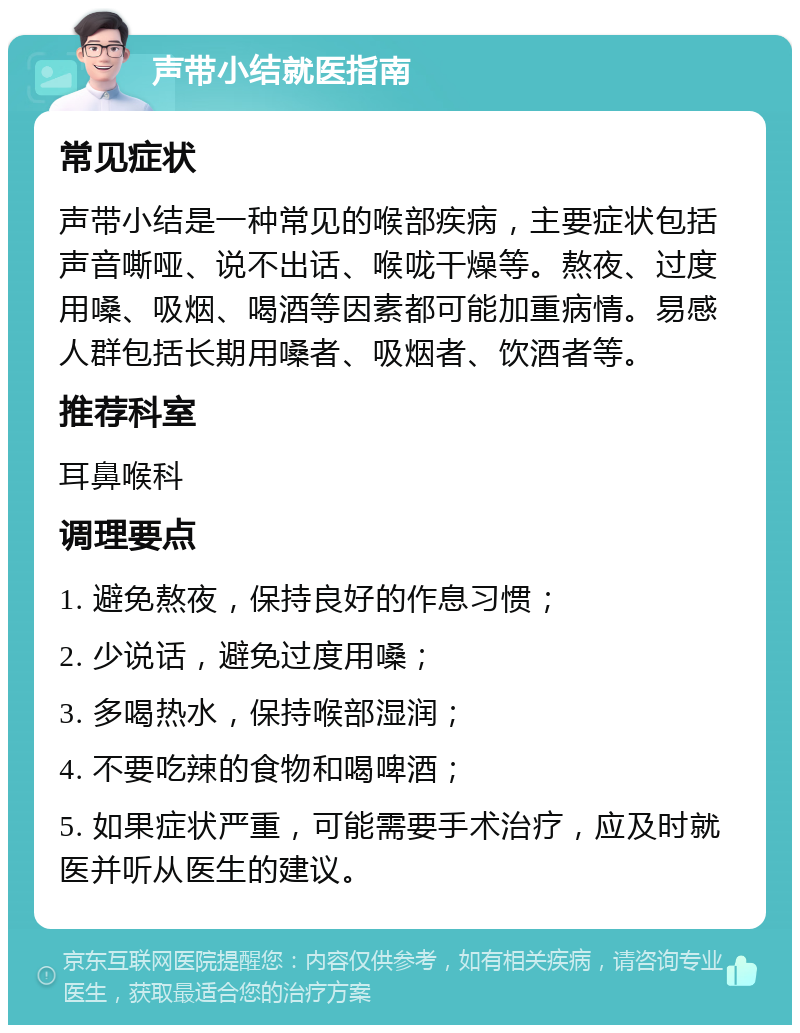 声带小结就医指南 常见症状 声带小结是一种常见的喉部疾病，主要症状包括声音嘶哑、说不出话、喉咙干燥等。熬夜、过度用嗓、吸烟、喝酒等因素都可能加重病情。易感人群包括长期用嗓者、吸烟者、饮酒者等。 推荐科室 耳鼻喉科 调理要点 1. 避免熬夜，保持良好的作息习惯； 2. 少说话，避免过度用嗓； 3. 多喝热水，保持喉部湿润； 4. 不要吃辣的食物和喝啤酒； 5. 如果症状严重，可能需要手术治疗，应及时就医并听从医生的建议。