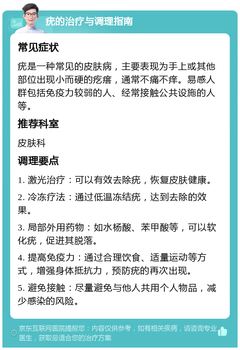 疣的治疗与调理指南 常见症状 疣是一种常见的皮肤病，主要表现为手上或其他部位出现小而硬的疙瘩，通常不痛不痒。易感人群包括免疫力较弱的人、经常接触公共设施的人等。 推荐科室 皮肤科 调理要点 1. 激光治疗：可以有效去除疣，恢复皮肤健康。 2. 冷冻疗法：通过低温冻结疣，达到去除的效果。 3. 局部外用药物：如水杨酸、苯甲酸等，可以软化疣，促进其脱落。 4. 提高免疫力：通过合理饮食、适量运动等方式，增强身体抵抗力，预防疣的再次出现。 5. 避免接触：尽量避免与他人共用个人物品，减少感染的风险。