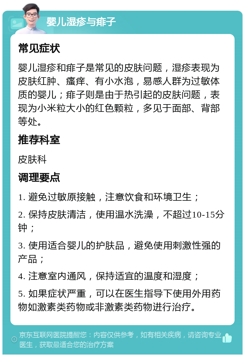 婴儿湿疹与痱子 常见症状 婴儿湿疹和痱子是常见的皮肤问题，湿疹表现为皮肤红肿、瘙痒、有小水泡，易感人群为过敏体质的婴儿；痱子则是由于热引起的皮肤问题，表现为小米粒大小的红色颗粒，多见于面部、背部等处。 推荐科室 皮肤科 调理要点 1. 避免过敏原接触，注意饮食和环境卫生； 2. 保持皮肤清洁，使用温水洗澡，不超过10-15分钟； 3. 使用适合婴儿的护肤品，避免使用刺激性强的产品； 4. 注意室内通风，保持适宜的温度和湿度； 5. 如果症状严重，可以在医生指导下使用外用药物如激素类药物或非激素类药物进行治疗。