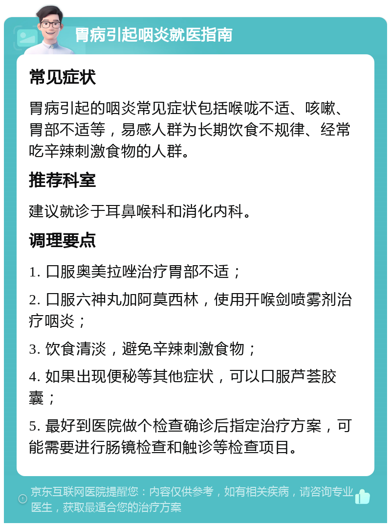 胃病引起咽炎就医指南 常见症状 胃病引起的咽炎常见症状包括喉咙不适、咳嗽、胃部不适等，易感人群为长期饮食不规律、经常吃辛辣刺激食物的人群。 推荐科室 建议就诊于耳鼻喉科和消化内科。 调理要点 1. 口服奥美拉唑治疗胃部不适； 2. 口服六神丸加阿莫西林，使用开喉剑喷雾剂治疗咽炎； 3. 饮食清淡，避免辛辣刺激食物； 4. 如果出现便秘等其他症状，可以口服芦荟胶囊； 5. 最好到医院做个检查确诊后指定治疗方案，可能需要进行肠镜检查和触诊等检查项目。