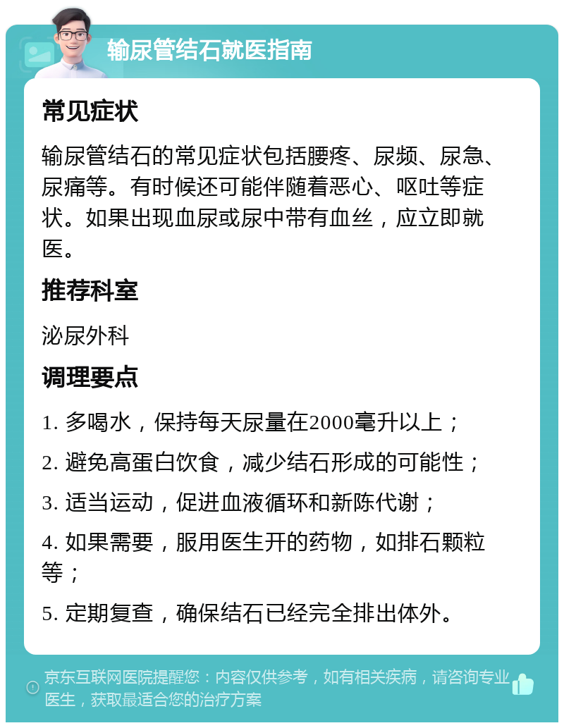 输尿管结石就医指南 常见症状 输尿管结石的常见症状包括腰疼、尿频、尿急、尿痛等。有时候还可能伴随着恶心、呕吐等症状。如果出现血尿或尿中带有血丝，应立即就医。 推荐科室 泌尿外科 调理要点 1. 多喝水，保持每天尿量在2000毫升以上； 2. 避免高蛋白饮食，减少结石形成的可能性； 3. 适当运动，促进血液循环和新陈代谢； 4. 如果需要，服用医生开的药物，如排石颗粒等； 5. 定期复查，确保结石已经完全排出体外。