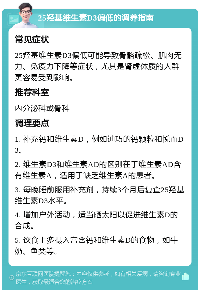 25羟基维生素D3偏低的调养指南 常见症状 25羟基维生素D3偏低可能导致骨骼疏松、肌肉无力、免疫力下降等症状，尤其是肾虚体质的人群更容易受到影响。 推荐科室 内分泌科或骨科 调理要点 1. 补充钙和维生素D，例如迪巧的钙颗粒和悦而D3。 2. 维生素D3和维生素AD的区别在于维生素AD含有维生素A，适用于缺乏维生素A的患者。 3. 每晚睡前服用补充剂，持续3个月后复查25羟基维生素D3水平。 4. 增加户外活动，适当晒太阳以促进维生素D的合成。 5. 饮食上多摄入富含钙和维生素D的食物，如牛奶、鱼类等。