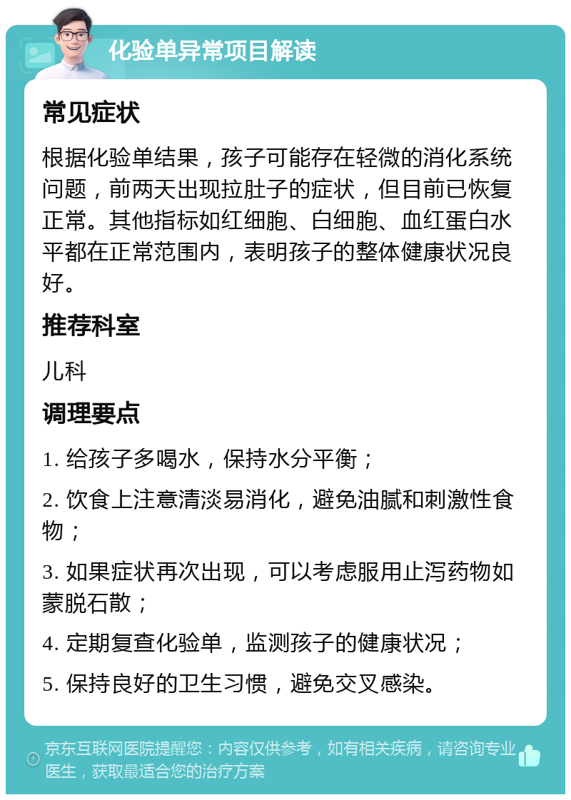 化验单异常项目解读 常见症状 根据化验单结果，孩子可能存在轻微的消化系统问题，前两天出现拉肚子的症状，但目前已恢复正常。其他指标如红细胞、白细胞、血红蛋白水平都在正常范围内，表明孩子的整体健康状况良好。 推荐科室 儿科 调理要点 1. 给孩子多喝水，保持水分平衡； 2. 饮食上注意清淡易消化，避免油腻和刺激性食物； 3. 如果症状再次出现，可以考虑服用止泻药物如蒙脱石散； 4. 定期复查化验单，监测孩子的健康状况； 5. 保持良好的卫生习惯，避免交叉感染。