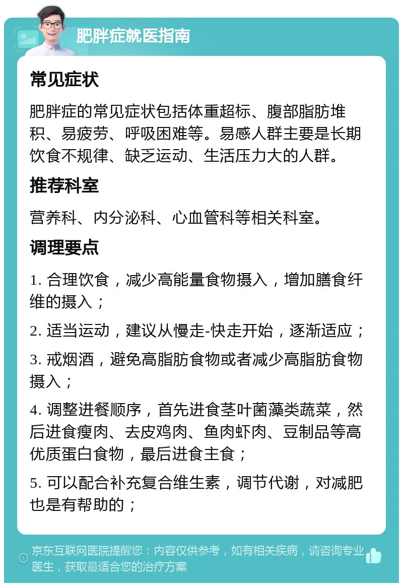 肥胖症就医指南 常见症状 肥胖症的常见症状包括体重超标、腹部脂肪堆积、易疲劳、呼吸困难等。易感人群主要是长期饮食不规律、缺乏运动、生活压力大的人群。 推荐科室 营养科、内分泌科、心血管科等相关科室。 调理要点 1. 合理饮食，减少高能量食物摄入，增加膳食纤维的摄入； 2. 适当运动，建议从慢走-快走开始，逐渐适应； 3. 戒烟酒，避免高脂肪食物或者减少高脂肪食物摄入； 4. 调整进餐顺序，首先进食茎叶菌藻类蔬菜，然后进食瘦肉、去皮鸡肉、鱼肉虾肉、豆制品等高优质蛋白食物，最后进食主食； 5. 可以配合补充复合维生素，调节代谢，对减肥也是有帮助的；